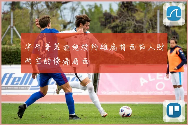 字母哥若拒绝续约雄鹿将面临人财两空的惨痛局面