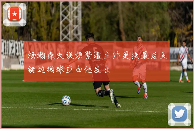 杨瀚森失误频繁遭主帅更换最后关键边线球应由他发出
