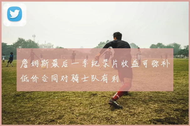 詹姆斯最后一季纪录片收益可弥补低价合同对骑士队有利