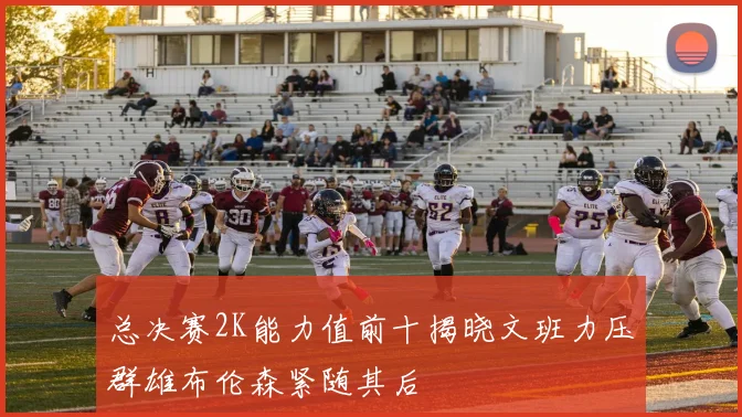 总决赛2K能力值前十揭晓文班力压群雄布伦森紧随其后