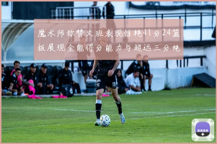 魔术师称赞文班表现惊艳41分24篮板展现全能得分能力与超远三分绝技