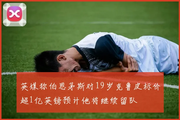 英媒称伯恩茅斯对19岁克鲁皮标价超1亿英镑预计他将继续留队