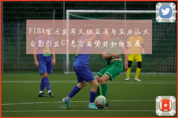 FIBA官方发布文班亚马与亚历山大合影引发G7悬念局势将如何发展