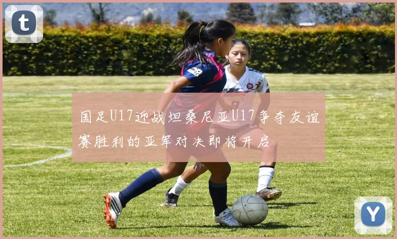 国足U17迎战坦桑尼亚U17争夺友谊赛胜利的亚军对决即将开启