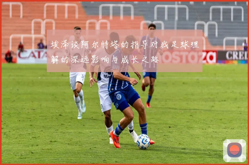 埃泽谈阿尔特塔的指导对我足球理解的深远影响与成长之路