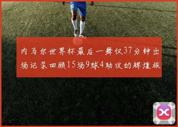 内马尔世界杯最后一舞仅37分钟出场记录回顾15场9球4助攻的辉煌旅程