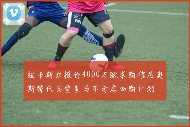 纽卡斯尔报价4000万欧求购穆尼奥斯替代戈登皇马不考虑回购计划