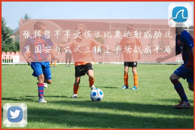 张稀哲早早受伤法比奥远射威胁北京国安与武汉三镇上半场战成平局